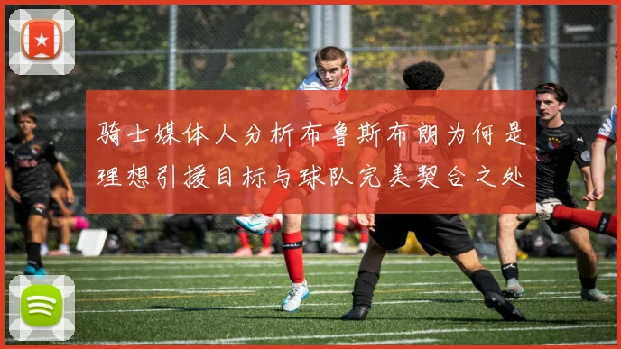 骑士媒体人分析布鲁斯布朗为何是理想引援目标与球队完美契合之处